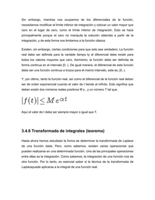 Sin embargo, mientras nos ocupamos de los diferenciales de la función,
necesitamos modificar el límite inferior de integración y colocar un valor mayor que
cero en el lugar de cero, como el límite inferior de integración. Esto se hace
principalmente porque el cero no manipula la solución obtenida a partir de la
integración, y de esta forma nos limitamos a la función clásica.
Existen, sin embargo, ciertas condiciones para que esto sea verdadero. La función
real debe ser definida para la variable tiempo ty el diferencial debe existir para
todos los valores mayores que cero. Asimismo, la función debe ser definida de
forma continua en el intervalo [0, ). De igual manera, el diferencial de esta función
debe ser una función continua a trozos para el mismo intervalo, este es, [0, ).
Y, por último, tanto la función real, así como el diferencial de la función real deben
ser de orden exponencial cuando el valor de t tiende al infinito. Esto significa que
deben existir dos números reales positivos M y , y un número T tal que,
Aquí el valor de t debe ser siempre mayor o igual que T.
3.4.6 Transformada de integrales (teorema)
Hasta ahora hemos estudiado la forma de determinar la transformada de Laplace
de una función dada. Pero, como sabemos, existen varias operaciones que
pueden realizarse en una determinada función. Una de las principales operaciones
entre ellas es la integración. Como sabemos, la integración de una función nos da
otra función. Por lo tanto, es esencial saber si la técnica de la transformada de
Laplacepuede aplicarse a la integral de una función real.
 