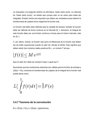 La respuesta a la pregunta anterior es afirmativa, hasta cierto punto. La cláusula
de “hasta cierto punto”, se añade aquí porque esto no es cierto para todas las
integrales. Existen ciertos pre-requisitos que deben ser verdaderos para obtener la
transformada de Laplace de la integral de la función real.
La función real debe estar definida para la variable de tiempot, también la función
debe ser definida de forma continua en el intervalo [0, ). Asimismo, el integral de
esta función debe ser una función continua a trozos para el mismo intervalo, esto
es, [0, ).
Y, por último, ambas, la función real como el diferencial de la función real deben
ser de orden exponencial cuando el valor de t tiende al infinito. Esto significa que
deben existir dos números reales positivos M y , un número T tal que,
Aquí el valor de t debe ser siempre mayor o igual que T.
Asumiendo que las condiciones anteriores son válidas para la función de entrada y
L{f(t)} = F(s), entonces la transformada de Laplace de la integral de la función real
puede darse como,
3.4.7 Teorema de la convolución
Si L-1{F(s)} = f(t) y L-1{G(s)} = g(t)entonces,
 