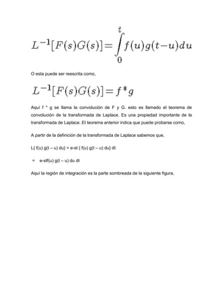 O esta puede ser reescrita como,
Aquí f * g se llama la convolución de F y G. esto es llamado el teorema de
convolución de la transformada de Laplace. Es una propiedad importante de la
transformada de Laplace. El teorema anterior indica que puede probarse como,
A partir de la definición de la transformada de Laplace sabemos que,
L{ f(u) g(t – u) du} = e-st { f(u) g(t – u) du} dt
= e-stf(u) g(t – u) du dt
Aquí la región de integración es la parte sombreada de la siguiente figura,
 