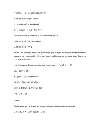 = fijando t – u = v obtenemos, dt = dv
= f(u) { e-s(u + v) g(v) dv} du
= { e-suf(u) du}. e-sv g(v) dv}
O, L{ f(u) g(t – u) du} = F(s) G(s)
Invirtiendo ambos lados de la ecuación obtenemos,
L-1{F(s) G(s)} = f(u) g(t – u) du
L-1{F(s) G(s)} = f * g
Existe una cantidad amplia de problemas que pueden resolverse con la ayuda del
teorema de convolución. Uno de estos problemas se da aquí para hacer el
concepto más claro.
Usa el teorema de convolución para determinar L-1{1/ [s2 (s + 1)2]}
Sea F(s) = 1/ s2
Y G(s) = 1/ (s + 1)2entonces,
f(t) = L-1{F(s)} = L-1(1/ s2) = t
g(t) = L-1{G(s)} = L-1(1/ (s + 1)2)
= e-t L-1(1/ s2)
= t e-t
Por lo tanto, con la ayuda del teorema de convoluciónpodemos escribir,
L-1{1/ [s2 (s + 1)2]} = f(u) g(t – u) du
 