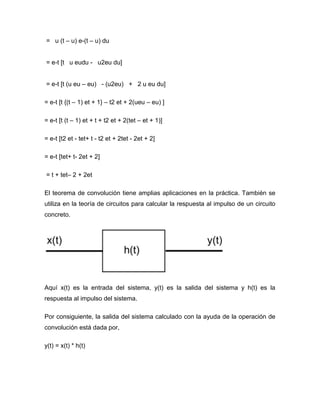 = u (t – u) e-(t – u) du
= e-t [t u eudu - u2eu du]
= e-t [t (u eu – eu) - (u2eu) + 2 u eu du]
= e-t [t {(t – 1) et + 1} – t2 et + 2(ueu – eu) ]
= e-t [t (t – 1) et + t + t2 et + 2(tet – et + 1)]
= e-t [t2 et - tet+ t - t2 et + 2tet - 2et + 2]
= e-t [tet+ t- 2et + 2]
= t + tet– 2 + 2et
El teorema de convolución tiene amplias aplicaciones en la práctica. También se
utiliza en la teoría de circuitos para calcular la respuesta al impulso de un circuito
concreto.
Aquí x(t) es la entrada del sistema, y(t) es la salida del sistema y h(t) es la
respuesta al impulso del sistema.
Por consiguiente, la salida del sistema calculado con la ayuda de la operación de
convolución está dada por,
y(t) = x(t) * h(t)
 