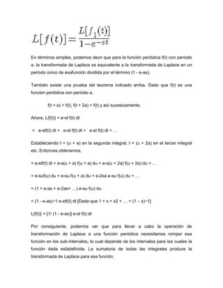 En términos simples, podemos decir que para la función periódica f(t) con período
a, la transformada de Laplace es equivalente a la transformada de Laplace en un
período único de esafunción dividida por el término (1 - e-as).
También existe una prueba del teorema indicado arriba. Dado que f(t) es una
función periódica con período a,
f(t + a) = f(t), f(t + 2a) = f(t) y así sucesivamente.
Ahora, L{f(t)} = e-st f(t) dt
= e-stf(t) dt + e-st f(t) dt + e-st f(t) dt + …
Estableciendo t = (u + a) en la segunda integral, t = (u + 2a) en el tercer integral
etc. Entonces obtenemos,
= e-stf(t) dt + e-s(u + a) f(u + a) du + e-s(u + 2a) f(u + 2a) du + …
= e-suf(u) du + e-su f(u + a) du + e-2sa e-su f(u) du + …
= (1 + e-as + e-2as+ …) e-su f(u) du
= (1 - e-as)−1 e-stf(t) dt [Dado que 1 + x + x2 + … = (1 – x)−1]
L{f(t)} = [1/ (1 - e-as)] e-st f(t) dt
Por consiguiente, podemos ver que para llevar a cabo la operación de
transformación de Laplace a una función periódica necesitamos romper esa
función en los sub-intervalos, lo cual depende de los intervalos para los cuales la
función dada estádefinida. La sumatoria de todas las integrales produce la
transformada de Laplace para esa función.
 
