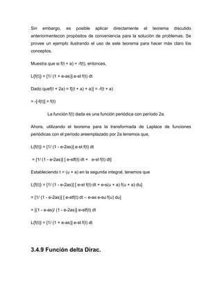 Sin embargo, es posible aplicar directamente el teorema discutido
anteriormentecon propósitos de conveniencia para la solución de problemas. Se
provee un ejemplo ilustrando el uso de este teorema para hacer más claro los
conceptos.
Muestra que si f(t + a) = -f(t), entonces,
L{f(t)} = [1/ (1 + e-as)] e-st f(t) dt
Dado quef(t + 2a) = f[(t + a) + a)] = -f(t + a)
= -[-f(t)] = f(t)
La función f(t) dada es una función periódica con período 2a.
Ahora, utilizando el teorema para la transformada de Laplace de funciones
periódicas con el período areemplazado por 2a tenemos que,
L{f(t)} = [1/ (1 - e-2as)] e-st f(t) dt
= [1/ (1 - e-2as)] [ e-stf(t) dt + e-st f(t) dt]
Estableciendo t = (u + a) en la segunda integral, tenemos que
L{f(t)} = [1/ (1 - e-2as)] [ e-st f(t) dt + e-s(u + a) f(u + a) du]
= [1/ (1 - e-2as)] [ e-stf(t) dt – e-as e-su f(u) du]
= [(1 - e-as)/ (1 - e-2as)] e-stf(t) dt
L{f(t)} = [1/ (1 + e-as)] e-st f(t) dt
3.4.9 Función delta Dirac.
 