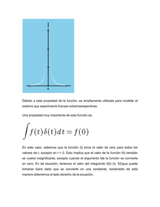 Debido a esta propiedad de la función, es ampliamente utilizada para modelar el
sistema que experimenta fuerzas extremasrepentinas.
Una propiedad muy importante de esta función es,
En este caso, sabemos que la función (t) toma el valor de cero para todos los
valores de t, excepto en t = 0. Esto implica que el valor de la función f(t) también
se vuelve insignificante, excepto cuando el argumento tde la función se convierte
en cero. En tal situación, tenemos el valor del integrando f(0) (t), f(0)que puede
tomarse fuera dado que se convierte en una constante, haciéndolo de esta
manera obtenemos el lado derecho de la ecuación.
 