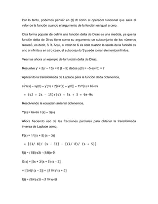 Por lo tanto, podemos pensar en (t) dt como el operador funcional que saca el
valor de la función cuando el argumento de la función es igual a cero.
Otra forma popular de definir una función delta de Dirac es una medida, ya que la
función delta de Dirac tiene como su argumento un subconjunto de los números
realesS, es decir, S R. Aquí, el valor de S es cero cuando la salida de la función es
uno o infinita y en otro caso, el subconjunto S puede tomar elementosinfinitos.
Veamos ahora un ejemplo de la función delta de Dirac.
Resuelve y’ + 2y’ – 15y = 6 (t – 9) dados y(0) = −5 ey’(0) = 7
Aplicando la transformada de Laplace para la función dada obtenemos,
s2Y(s) – sy(0) – y’(0) + 2(sY(s) – y(0)) – 15Y(s) = 6e-9s
= (s2 + 2s – 15)Y(s) + 5s + 3 = 6e-9s
Resolviendo la ecuación anterior obtenemos,
Y(s) = 6e-9s F(s) – G(s)
Ahora haciendo uso de las fracciones parciales para obtener la transformada
inversa de Laplace como,
F(s) = 1/ [(s + 5) (s – 3)]
= [(1/ 8)/ (s – 3)] – [(1/ 8)/ (s + 5)]
f(t) = (1/8) e3t - (1/8)e-5t
G(s) = [5s + 3/(s + 5) (s – 3)]
= [(9/4)/ (s – 3)] + [(11/4)/ (s + 5)]
f(t) = (9/4) e3t - (11/4)e-5t
 
