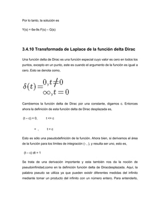 Por lo tanto, la solución es
Y(s) = 6e-9s F(s) – G(s)
3.4.10 Transformada de Laplace de la función delta Dirac
Una función delta de Dirac es una función especial cuyo valor es cero en todos los
puntos, excepto en un punto, este es cuando el argumento de la función es igual a
cero. Esto se denota como,
Cambiemos la función delta de Dirac por una constante, digamos c. Entonces
ahora la definición de esta función delta de Dirac desplazada es,
(t – c) = 0, t <> c
= , t = c
Esto es sólo una pseudodefinición de la función. Ahora bien, si derivamos el área
de la función para los límites de integración (- , ), y resulta ser uno, esto es,
(t – c) dt = 1
Se trata de una derivación importante y esta también nos da la noción de
pseudoinfinidad,como en la definición función delta de Diracdesplazada. Aquí, la
palabra pseudo se utiliza ya que pueden existir diferentes medidas del infinito
mediante tomar un producto del infinito con un número entero. Para entenderlo,
 