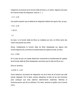 integremos el producto de la función delta de Dirac y un entero, digamos dos para
los mismos límites de integración, esto es, (- , ).
2 (t – c) dt
Uno podría suponer que la salida de la integración debería ser igual a dos, ya que,
= 2 (t – c) dt
= (2) (1)
= 2
Es decir, si la función delta de Dirac se multiplica por dos, el infinito sería dos
veces más grande que antes.
Ahora, multiplicando la función delta de Dirac desplazada por alguna otra
función,digamos f(t) y tomando la transformada de Laplace de esta, es decir,
L{ (t – c) f(t)}
En el caso de que uno desee determinar únicamente la transformada de Laplace
de la función delta de Dirac desplazada, asumimos que el valor de f(t) es uno.
Esto es, tenemos,
e-st f(t) (t – c) dt
Como sabemos, el proceso de integración nos da el área de la función que está
siendo integrada. Por lo tanto, primero dibujemos el área de las dos funciones
para averiguar qué área estamos determinando realmente. Mientras lo
hacemos,asume que f(t) es arbitrario. Por tanto, tenemos el gráfico de la función
como,
 