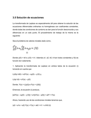3.5 Solución de ecuaciones
La transformada de Laplace es especialmente útil para obtener la solución de las
ecuaciones diferenciales ordinarias no homogéneas con coeficientes constantes,
donde todas las condiciones de contorno se dan para la función desconocida y sus
diferencias en un solo punto. El procedimiento de trabajo de la misma es la
siguiente:
Sea el problema de valores iniciales dado como,
(i)
Donde y(0) = k0 e y’(0) = k1. Además a1, a2, k0, k1son todos constantes y f(t) es
función de t solamente.
1. Aplicando la transformada de Laplace en ambos lados de la ecuación (i)
tomando en cuenta que
L(d2y/ dt2) = s2Y(s) – sy(0) – y’(0) y,
L(dy/ dt) = sY(s) – y(0)
Donde, Y(s) = L{y(t)} e F(s) = L{f(t)}
Entonces, la ecuación (i) produce,
[s2Y(s) – sy(0) – y’(0)] + a1[sY(s) – y(0)] + a2Y = F(s)
Ahora, haciendo uso de las condiciones iniciales tenemos que,
(s2 + a1s + a2) Y(s) = F(s) + sk0 + k1 + a1k0 (ii)
 