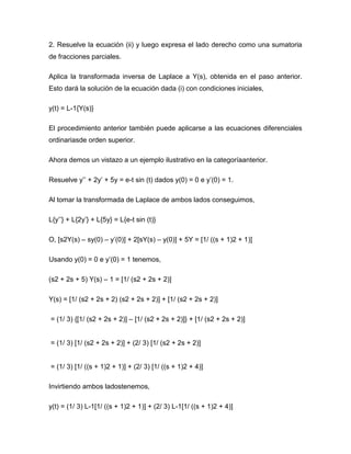 2. Resuelve la ecuación (ii) y luego expresa el lado derecho como una sumatoria
de fracciones parciales.
Aplica la transformada inversa de Laplace a Y(s), obtenida en el paso anterior.
Esto dará la solución de la ecuación dada (i) con condiciones iniciales,
y(t) = L-1{Y(s)}
El procedimiento anterior también puede aplicarse a las ecuaciones diferenciales
ordinariasde orden superior.
Ahora demos un vistazo a un ejemplo ilustrativo en la categoríaanterior.
Resuelve y’’ + 2y’ + 5y = e-t sin (t) dados y(0) = 0 e y’(0) = 1.
Al tomar la transformada de Laplace de ambos lados conseguimos,
L{y’’} + L{2y’} + L{5y} = L{e-t sin (t)}
O, [s2Y(s) – sy(0) – y’(0)] + 2[sY(s) – y(0)] + 5Y = [1/ ((s + 1)2 + 1)]
Usando y(0) = 0 e y’(0) = 1 tenemos,
(s2 + 2s + 5) Y(s) – 1 = [1/ (s2 + 2s + 2)]
Y(s) = [1/ (s2 + 2s + 2) (s2 + 2s + 2)] + [1/ (s2 + 2s + 2)]
= (1/ 3) {[1/ (s2 + 2s + 2)] – [1/ (s2 + 2s + 2)]} + [1/ (s2 + 2s + 2)]
= (1/ 3) [1/ (s2 + 2s + 2)] + (2/ 3) [1/ (s2 + 2s + 2)]
= (1/ 3) [1/ ((s + 1)2 + 1)] + (2/ 3) [1/ ((s + 1)2 + 4)]
Invirtiendo ambos ladostenemos,
y(t) = (1/ 3) L-1[1/ ((s + 1)2 + 1)] + (2/ 3) L-1[1/ ((s + 1)2 + 4)]
 