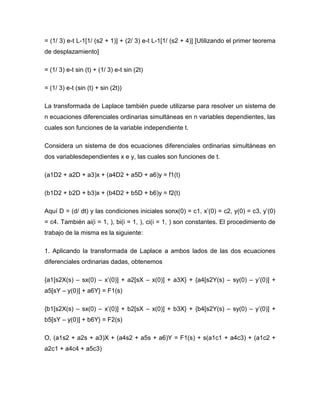 = (1/ 3) e-t L-1[1/ (s2 + 1)] + (2/ 3) e-t L-1[1/ (s2 + 4)] [Utilizando el primer teorema
de desplazamiento]
= (1/ 3) e-t sin (t) + (1/ 3) e-t sin (2t)
= (1/ 3) e-t (sin (t) + sin (2t))
La transformada de Laplace también puede utilizarse para resolver un sistema de
n ecuaciones diferenciales ordinarias simultáneas en n variables dependientes, las
cuales son funciones de la variable independiente t.
Considera un sistema de dos ecuaciones diferenciales ordinarias simultáneas en
dos variablesdependientes x e y, las cuales son funciones de t.
(a1D2 + a2D + a3)x + (a4D2 + a5D + a6)y = f1(t)
(b1D2 + b2D + b3)x + (b4D2 + b5D + b6)y = f2(t)
Aquí D = (d/ dt) y las condiciones iniciales sonx(0) = c1, x’(0) = c2, y(0) = c3, y’(0)
= c4. También ai(i = 1, ), bi(i = 1, ), ci(i = 1, ) son constantes. El procedimiento de
trabajo de la misma es la siguiente:
1. Aplicando la transformada de Laplace a ambos lados de las dos ecuaciones
diferenciales ordinarias dadas, obtenemos
{a1[s2X(s) – sx(0) – x’(0)] + a2[sX – x(0)] + a3X} + {a4[s2Y(s) – sy(0) – y’(0)] +
a5[sY – y(0)] + a6Y} = F1(s)
{b1[s2X(s) – sx(0) – x’(0)] + b2[sX – x(0)] + b3X} + {b4[s2Y(s) – sy(0) – y’(0)] +
b5[sY – y(0)] + b6Y} = F2(s)
O, (a1s2 + a2s + a3)X + (a4s2 + a5s + a6)Y = F1(s) + s(a1c1 + a4c3) + (a1c2 +
a2c1 + a4c4 + a5c3)
 