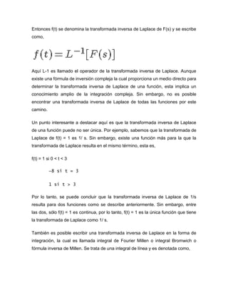 Entonces f(t) se denomina la transformada inversa de Laplace de F(s) y se escribe
como,
Aquí L-1 es llamado el operador de la transformada inversa de Laplace. Aunque
existe una fórmula de inversión compleja la cual proporciona un medio directo para
determinar la transformada inversa de Laplace de una función, esta implica un
conocimiento amplio de la integración compleja. Sin embargo, no es posible
encontrar una transformada inversa de Laplace de todas las funciones por este
camino.
Un punto interesante a destacar aquí es que la transformada inversa de Laplace
de una función puede no ser única. Por ejemplo, sabemos que la transformada de
Laplace de f(t) = 1 es 1/ s. Sin embargo, existe una función más para la que la
transformada de Laplace resulta en el mismo término, esta es,
f(t) = 1 si 0 < t < 3
−8 si t = 3
1 si t > 3
Por lo tanto, se puede concluir que la transformada inversa de Laplace de 1/s
resulta para dos funciones como se describe anteriormente. Sin embargo, entre
las dos, sólo f(t) = 1 es continua, por lo tanto, f(t) = 1 es la única función que tiene
la transformada de Laplace como 1/ s.
También es posible escribir una transformada inversa de Laplace en la forma de
integración, la cual es llamada integral de Fourier Millen o integral Bromwich o
fórmula inversa de Millen. Se trata de una integral de línea y es denotada como,
 