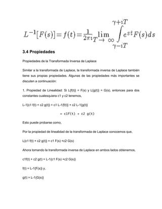 3.4 Propiedades
Propiedades de la Transformada Inversa de Laplace
Similar a la transformada de Laplace, la transformada inversa de Laplace también
tiene sus propias propiedades. Algunas de las propiedades más importantes se
discuten a continuación:
1. Propiedad de Linealidad: Si L{f(t)} = F(s) y L{g(t)} = G(s), entonces para dos
constantes cualesquiera c1 y c2 tenemos,
L-1{c1 f(t) + c2 g(t)} = c1 L-1{f(t)} + c2 L-1{g(t)}
= c1f(t) + c2 g(t)
Esto puede probarse como,
Por la propiedad de linealidad de la transformada de Laplace conocemos que,
L{c1 f(t) + c2 g(t)} = c1 F(s) +c2 G(s)
Ahora tomando la transformada inversa de Laplace en ambos lados obtenemos,
c1f(t) + c2 g(t) = L-1{c1 F(s) +c2 G(s)}
f(t) = L-1{F(s)} y,
g(t) = L-1{G(s)}
 