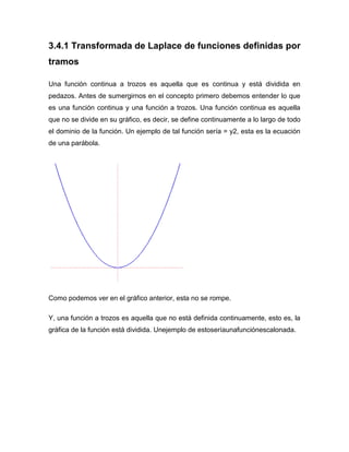 3.4.1 Transformada de Laplace de funciones definidas por
tramos
Una función continua a trozos es aquella que es continua y está dividida en
pedazos. Antes de sumergirnos en el concepto primero debemos entender lo que
es una función continua y una función a trozos. Una función continua es aquella
que no se divide en su gráfico, es decir, se define continuamente a lo largo de todo
el dominio de la función. Un ejemplo de tal función sería = y2, esta es la ecuación
de una parábola.
Como podemos ver en el gráfico anterior, esta no se rompe.
Y, una función a trozos es aquella que no está definida continuamente, esto es, la
gráfica de la función está dividida. Unejemplo de estoseríaunafunciónescalonada.
 