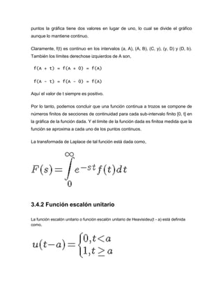 puntos la gráfica tiene dos valores en lugar de uno, lo cual se divide el gráfico
aunque lo mantiene continuo.
Claramente, f(t) es continuo en los intervalos (a, A), (A, B), (C, y), (y, D) y (D, b).
También los límites derechose izquierdos de A son,
f(A + t) = f(A + 0) = f(A)
f(A - t) = f(A - 0) = f(A)
Aquí el valor de t siempre es positivo.
Por lo tanto, podemos concluir que una función continua a trozos se compone de
números finitos de secciones de continuidad para cada sub-intervalo finito [0, t] en
la gráfica de la función dada. Y el límite de la función dada es finitoa medida que la
función se aproxima a cada uno de los puntos continuos.
La transformada de Laplace de tal función está dada como,
3.4.2 Función escalón unitario
La función escalón unitario o función escalón unitario de Heavisideu(t - a) está definida
como,
 