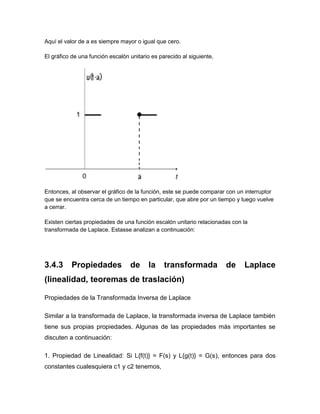 Aquí el valor de a es siempre mayor o igual que cero.
El gráfico de una función escalón unitario es parecido al siguiente,
Entonces, al observar el gráfico de la función, este se puede comparar con un interruptor
que se encuentra cerca de un tiempo en particular, que abre por un tiempo y luego vuelve
a cerrar.
Existen ciertas propiedades de una función escalón unitario relacionadas con la
transformada de Laplace. Estasse analizan a continuación:
3.4.3 Propiedades de la transformada de Laplace
(linealidad, teoremas de traslación)
Propiedades de la Transformada Inversa de Laplace
Similar a la transformada de Laplace, la transformada inversa de Laplace también
tiene sus propias propiedades. Algunas de las propiedades más importantes se
discuten a continuación:
1. Propiedad de Linealidad: Si L{f(t)} = F(s) y L{g(t)} = G(s), entonces para dos
constantes cualesquiera c1 y c2 tenemos,
 