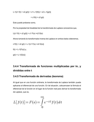 L-1{c1 f(t) + c2 g(t)} = c1 L-1{f(t)} + c2 L-1{g(t)}
= c1f(t) + c2 g(t)
Esto puede probarse como,
Por la propiedad de linealidad de la transformada de Laplace conocemos que,
L{c1 f(t) + c2 g(t)} = c1 F(s) +c2 G(s)
Ahora tomando la transformada inversa de Laplace en ambos lados obtenemos,
c1f(t) + c2 g(t) = L-1{c1 F(s) +c2 G(s)}
f(t) = L-1{F(s)} y,
g(t) = L-1{G(s)}
3.4.4 Transformada de funciones multiplicadas por tn, y
divididas entre t
3.4.5 Transformada de derivadas (teorema)
Al igual que en una función ordinaria, la transformada de Laplace también puede
aplicarse al diferencial de una función. En tal situación, colocamosen la fórmula el
diferencial de la función en el lugar de la función real para derivar la transformada
de Laplace, que es,
 