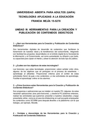 UNIVERSIDAD ABIERTA PARA ADULTOS (UAPA)
TECNOLOGÍAS APLICADAS A LA EDUCACIÓN
FRANCIA MEJÍA 15-5278
UNIDAD III: HERRAMIENTAS PARA LA CREACIÓN Y
PUBLICACIÓN DE CONTENIDOS DIDÁCTICOS
1 - ¿Qué son Herramientas para la Creación y Publicación de Contenidos
Didácticos?
Son herramientas digitales de desarrollo de contenidos que facilitaran la
transmisión de nuestras ideas y la transferencia del conocimiento, integrando
con facilidad los proyectos desarrollados en el ámbito digital de la Sociedad de
la Información y el Conocimiento, así como aumentando su difusión y por tanto,
su capacidad para captar el interés y atraer la atención de todo tipo de público.
2 - ¿Cuáles son los objetivos de estas tecnologías?
Las funciones que estas tecnologías proporcionan caben señalar entre otros,
algunos de los objetivos que se persiguen en el proceso de enseñanza –
aprendizaje al utilizarlas: Proporcionar criterios para el control de estas
actividades Servir de guía a los contenidos y a las actividades de aprendizaje;
Facilitar el aprendizaje online en los alumnos.
3 - ¿Cómo funciona estas Herramientas para la Creación y Publicación de
Contenido Didácticos?
Son programas o aplicaciones que se instalan en nuestra PC, (algunas de estas
necesitan aplicaciones Java para funcionar), y desde la PC podemos entonces,
realizar las actividades que queremos presentar a nuestros estudiantes y luego
presentarla online, como es el caso de eXelearning en cual se puede empaquetar
los contenidos como SCORM para después llevarlos a la plataforma con la que
trabajes, por ejemplo, Moodle.
4 - Ventajas y desventajas de las Herramientas para la Creación y
Publicación de Contenido Didácticos
 