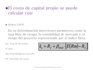 El costo de capital propio se puede
calcular con:
 Modelo CAPM
En su determinación intervienen parámetros como la
tasa libre de riesgo, la rentabilidad de mercado y el
riesgo del proyecto representado por el índice Beta.
Ke: Tasa de descuento
B: Beta
Rm: Rentabilidad de mercado
Rf: Tasa libre de riesgo
Propiedad Intelectual de IEDE Business School
 
