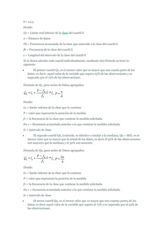 k= 1,2,3
Donde:
Lk = Límite real inferior de la clase del cuartil k
n = Número de datos
Fk = Frecuencia acumulada de la clase que antecede a la clase del cuartil k.
fk = Frecuencia de la clase del cuartil k
c = Longitud del intervalo de la clase del cuartil k
Si se desea calcular cada cuartil individualmente, mediante otra fórmula se tiene lo
siguiente:
 El primer cuartil Q1, es el menor valor que es mayor que una cuarta parte de los
datos; es decir, aquel valor de la variable que supera 25% de las observaciones y es
superado por el 75% de las observaciones.
Fórmula de Q1, para series de Datos agrupados:
Donde:
L1 = limite inferior de la clase que lo contiene
P = valor que representa la posición de la medida
f1 = la frecuencia de la clase que contiene la medida solicitada.
Fa-1 = frecuencia acumulada anterior a la que contiene la medida solicitada.
Ic = intervalo de clase
 El segundo cuartil Q2, (coincide, es idéntico o similar a la mediana, Q2 = Md), es el
menor valor que es mayor que la mitad de los datos, es decir el 50% de las observaciones
son mayores que la mediana y el 50% son menores.
Fórmula de Q2, para series de Datos agrupados:
Donde:
L1 = limite inferior de la clase que lo contiene
P = valor que representa la posición de la medida
f1 = la frecuencia de la clase que contiene la medida solicitada.
Fa-1 = frecuencia acumulada anterior a la que contiene la medida solicitada.
Ic = intervalo de clase
 El tercer cuartil Q3, es el menor valor que es mayor que tres cuartas partes de los
datos, es decir aquel valor de la variable que supera al 75% y es superado por el 25% de
las observaciones.
 
