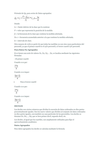 Fórmula de Q3, para series de Datos agrupados:
Donde:
L1 = limite inferior de la clase que lo contiene
P = valor que representa la posición de la medida
f1 = la frecuencia de la clase que contiene la medida solicitada.
Fa-1 = frecuencia acumulada anterior a la que contiene la medida solicitada.
Ic = intervalo de clase.
Otra manera de verlo es partir de que todas las medidas no son sino casos particulares del
percentil, ya que el primer cuartil es el 25% percentil y el tercer cuartil 75% percentil.
Para Datos No Agrupados
Si se tienen una serie de valores X1, X2, X3 ... Xn, se localiza mediante las siguientes
fórmulas:
- El primer cuartil:
Cuando n es par:
Cuando n es impar:
 Para el tercer cuartil
Cuando n es par:
Cuando n es impar:
DECILES
Los deciles son ciertos números que dividen la sucesión de datos ordenados en diez partes
porcentualmente iguales. Son los nueve valores que dividen al conjunto de datos ordenados
en diez partes iguales, son también un caso particular de los percentiles. Los deciles se
denotan D1, D2,..., D9, que se leen primer decil, segundo decil, etc.
Los deciles, al igual que los cuartiles, son ampliamente utilizados para fijar el
aprovechamiento académico.
Datos Agrupados
Para datos agrupados los deciles se calculan mediante la fórmula.
 