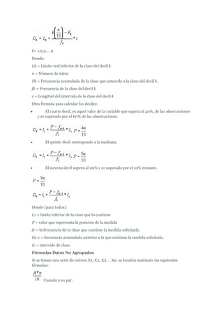 k= 1,2,3,... 9
Donde:
Lk = Límite real inferior de la clase del decil k
n = Número de datos
Fk = Frecuencia acumulada de la clase que antecede a la clase del decil k.
fk = Frecuencia de la clase del decil k
c = Longitud del intervalo de la clase del decil k
Otra fórmula para calcular los deciles:
 El cuarto decil, es aquel valor de la variable que supera al 40%, de las observaciones
y es superado por el 60% de las observaciones.
 El quinto decil corresponde a la mediana.
 El noveno decil supera al 90% y es superado por el 10% restante.
Donde (para todos):
L1 = limite inferior de la clase que lo contiene
P = valor que representa la posición de la medida
f1 = la frecuencia de la clase que contiene la medida solicitada.
Fa-1 = frecuencia acumulada anterior a la que contiene la medida solicitada.
Ic = intervalo de clase.
Fórmulas Datos No Agrupados
Si se tienen una serie de valores X1, X2, X3 ... Xn, se localiza mediante las siguientes
fórmulas:
Cuando n es par:
 