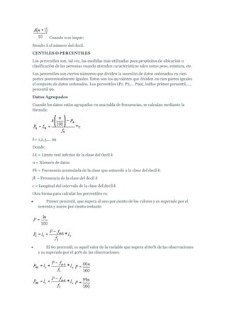 Cuando n es impar:
Siendo A el número del decil.
CENTILES O PERCENTILES
Los percentiles son, tal vez, las medidas más utilizadas para propósitos de ubicación o
clasificación de las personas cuando atienden características tales como peso, estatura, etc.
Los percentiles son ciertos números que dividen la sucesión de datos ordenados en cien
partes porcentualmente iguales. Estos son los 99 valores que dividen en cien partes iguales
el conjunto de datos ordenados. Los percentiles (P1, P2,... P99), leídos primer percentil,...,
percentil 99.
Datos Agrupados
Cuando los datos están agrupados en una tabla de frecuencias, se calculan mediante la
fórmula:
k= 1,2,3,... 99
Donde:
Lk = Límite real inferior de la clase del decil k
n = Número de datos
Fk = Frecuencia acumulada de la clase que antecede a la clase del decil k.
fk = Frecuencia de la clase del decil k
c = Longitud del intervalo de la clase del decil k
Otra forma para calcular los percentiles es:
 Primer percentil, que supera al uno por ciento de los valores y es superado por el
noventa y nueve por ciento restante.
 El 60 percentil, es aquel valor de la variable que supera al 60% de las observaciones
y es superado por el 40% de las observaciones.
 