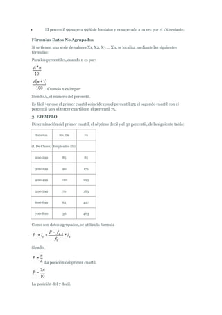  El percentil 99 supera 99% de los datos y es superado a su vez por el 1% restante.
Fórmulas Datos No Agrupados
Si se tienen una serie de valores X1, X2, X3 ... Xn, se localiza mediante las siguientes
fórmulas:
Para los percentiles, cuando n es par:
Cuando n es impar:
Siendo A, el número del percentil.
Es fácil ver que el primer cuartil coincide con el percentil 25; el segundo cuartil con el
percentil 50 y el tercer cuartil con el percentil 75.
3. EJEMPLO
Determinación del primer cuartil, el séptimo decil y el 30 percentil, de la siguiente tabla:
Salarios No. De Fa
(I. De Clases) Empleados (f1)
200-299 85 85
300-299 90 175
400-499 120 295
500-599 70 365
600-699 62 427
700-800 36 463
Como son datos agrupados, se utiliza la fórmula
Siendo,
La posición del primer cuartil.
La posición del 7 decil.
 