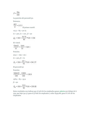La posición del percentil 30.
Entonces,
El primer cuartil:
115.5 – 85 = 30.75
Li = 300, Ic = 100 , fi = 90
El 7 decil:
Posición:
324.1 – 295 = 29.1
Li = 500, fi = 70
El percentil 30
Posición:
138.9 – 85 = 53.9
fi = 90
Estos resultados nos indican que el 25% de los empleados ganan salarios por debajo de $
334; que bajo 541.57 gana el 57%de los empleados y sobre $359.88, gana el 70% de los
empleados.
 