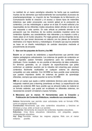 La realidad de un nuevo paradigma educativo ha hecho que se cuestionen
muchos de los elementos que tradicionalmente han acompañado al proceso de
enseñanza/aprendizaje. La irrupción de las Tecnologías de la Información y la
Comunicación facilita la creación y el acceso a nuevos tipos de materiales
didácticos que están provocando una revisión global en la producción de
contenidos y en las metodologías a aplicar en el aula. El mundo editorial y los
responsables de los diferentes niveles educativos deben afrontar el reto de dar
una respuesta a este cambio. En este artículo se pretende ahondar en la
percepción que los directivos de los centros escolares muestran sobre los
contenidos digitales, sus características más relevantes y su impacto a corto y
medio plazo en el mundo educativo. Por regla general, son los dirigentes de las
escuelas los que toman decisiones en relación con los planes de formación
destinados a la mejora técnica y metodológica. El estudio que aquí se presenta
se basa en un diseño metodológico de carácter descriptivo mediante el
procedimiento de encuesta
7. Que son los paquetes de Scorm y los IMS
Scorm es un conjunto de estándares y especificaciones que permite crear
objetos pedagógicos estructurados. Los sistemas de gestión de contenidos en
web originales usaban formatos propietarios para los contenidos que
distribuían. Como resultado, no era posible el intercambio de tales contenidos.
En términos generales, es un conjunto de especificaciones que juntas
conforman un estándar asumido por la industria del e-learning para producir
contenidos fácilmente reutilizables en cualquier sistema de elearning
compatible con este estándar. Con SCORM se hace posible crear contenidos
que puedan importarse dentro de sistemas de gestión de aprendizaje
diferentes, siempre que estos soporten la norma SCORM.
IMS es un cuerpo que ayuda a definir estándares técnicos para varias cosas,
incluyendo material para e-learning (enseñanza en línea). La especificación del
paquete de contenido IMS hace posible que se almacén bultos de material en
un formato estándar, que puede ser re-utilizado en diferentes sistemas, sin
necesidad de convertir el material a nuevos formatos.
8. Menciona por lo menos 10 Herramientas para la Creación y
Publicación de Contenido Didácticos, resaltando sus características.
Ardora: Herramienta que permite crear actividades tanto en formato HTML
como en páginas multimedia.
Constructor: Herramienta que crea contenidos educativos y funciona en
Windows y Linux, entre un local o un servidor.
Cuardernia: Herramienta de creación de contenidos digitales educativos.
EdiLimes: Crea libros educativos interactivos, con preguntas, juegos,
rompecabezas educativos.
Hot Dog: Permitirte realizar las mejores páginas Web con el menor
esfuerzo posible.
 