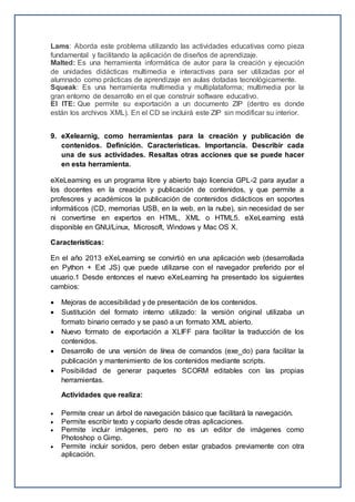 Lams: Aborda este problema utilizando las actividades educativas como pieza
fundamental y facilitando la aplicación de diseños de aprendizaje.
Malted: Es una herramienta informática de autor para la creación y ejecución
de unidades didácticas multimedia e interactivas para ser utilizadas por el
alumnado como prácticas de aprendizaje en aulas dotadas tecnológicamente.
Squeak: Es una herramienta multimedia y multiplataforma; multimedia por la
gran entorno de desarrollo en el que construir software educativo.
El ITE: Que permite su exportación a un documento ZIP (dentro es donde
están los archivos XML). En el CD se incluirá este ZIP sin modificar su interior.
9. eXelearnig, como herramientas para la creación y publicación de
contenidos. Definición. Características. Importancia. Describir cada
una de sus actividades. Resaltas otras acciones que se puede hacer
en esta herramienta.
eXeLearning es un programa libre y abierto bajo licencia GPL-2 para ayudar a
los docentes en la creación y publicación de contenidos, y que permite a
profesores y académicos la publicación de contenidos didácticos en soportes
informáticos (CD, memorias USB, en la web, en la nube), sin necesidad de ser
ni convertirse en expertos en HTML, XML o HTML5. eXeLearning está
disponible en GNU/Linux, Microsoft, Windows y Mac OS X.
Características:
En el año 2013 eXeLearning se convirtió en una aplicación web (desarrollada
en Python + Ext JS) que puede utilizarse con el navegador preferido por el
usuario.1 Desde entonces el nuevo eXeLearning ha presentado los siguientes
cambios:
 Mejoras de accesibilidad y de presentación de los contenidos.
 Sustitución del formato interno utilizado: la versión original utilizaba un
formato binario cerrado y se pasó a un formato XML abierto.
 Nuevo formato de exportación a XLIFF para facilitar la traducción de los
contenidos.
 Desarrollo de una versión de línea de comandos (exe_do) para facilitar la
publicación y mantenimiento de los contenidos mediante scripts.
 Posibilidad de generar paquetes SCORM editables con las propias
herramientas.
Actividades que realiza:
 Permite crear un árbol de navegación básico que facilitará la navegación.
 Permite escribir texto y copiarlo desde otras aplicaciones.
 Permite incluir imágenes, pero no es un editor de imágenes como
Photoshop o Gimp.
 Permite incluir sonidos, pero deben estar grabados previamente con otra
aplicación.
 