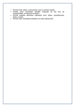  Permite incluir vídeos y animaciones, pero no permite crearlas.
 Permite incluir actividades sencillas: preguntas de tipo test, de
verdadero/falso, de espacios en blanco...
 Permite embeber elementos multimedia como vídeos, presentaciones,
textos o audios.
 Permite incluir actividades realizadas con otras aplicaciones.
 