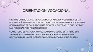 ORIENTACION VOCACIONAL
• SIEMPRE QUIERO DAR LO MEJOR DE MI, SOY ALGUIEN A QUIEN LE GUSTAN
LOS PEQUEÑOS DETALLES, Y MI MAYOR MOTOR MOTIVACIONAL Y VOCACIONAL
SON LAS GANAS DE SALIR ADELANTE SIEMPRE Y SUPERAR LO QUE LA VIDA Y
LAS PERSONAS NOS PONEN EN MEDIO.
• CLARO TODO ESTO APLICA A NIVEL ACADÉMICO CLARO ESTA, PERO ESO
SIEMPRE BUSCO MANERA DE SALIR BIEN, Y ADEMÁS SIEMPRE ANDO
MOTIVADO PARA HACER CORRECTAMENTE LAS COAS QUE ME GUSTAN.
 