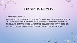 PROYECTO DE VIDA
• AMBITO ESTUDIANTIL:
EN EL LICEO FUI EL NUMERO 4 DE MI SALÓN, AHORA EN LA UNIVERSIDAD ESTOY
TRATANDO DE COMPORTARME IGUAL. AUNQUE A VECES ME ENCUENTRE EN
PROBLEMAS SIEMPRE BUSCO LA FORMA DE SOLUCIONARLOS PARA OBTENER
LO QUE TODO ESTUDIANTE RESPONSABLE QUIERE, UNA BUENA NOTA.
 