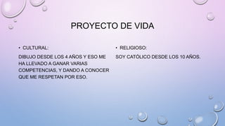 PROYECTO DE VIDA
• CULTURAL:
DIBUJO DESDE LOS 4 AÑOS Y ESO ME
HA LLEVADO A GANAR VARIAS
COMPETENCIAS, Y DANDO A CONOCER
QUE ME RESPETAN POR ESO.
• RELIGIOSO:
SOY CATÓLICO DESDE LOS 10 AÑOS.
 