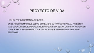 PROYECTO DE VIDA
• EN EL PNF INFORMATICA DE IUTEB:
EN EL POCO TIEMPO QUE LLEVO CURSANDO EL TRAYECTO INICAL, YA ESTOY
MAS QUE CONVENCIDO DE QUE QUEIRO QUE ESTA SEA MI CARRERA A EJERCER
,YA QUE APLICA FUNDAMENTOS Y TECNICAS QUE SIEMPRE UTILIZO A NIVEL
PERSONAL.
 