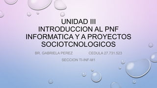 UNIDAD III
INTRODUCCION AL PNF
INFORMATICA Y A PROYECTOS
SOCIOTCNOLOGICOS
BR. GABRIELA PEREZ CEDULA 27.731.523
SECCION TI-INF-M1
 