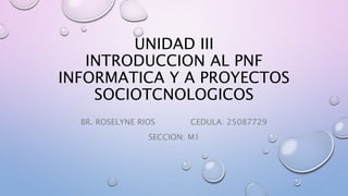 UNIDAD III
INTRODUCCION AL PNF
INFORMATICA Y A PROYECTOS
SOCIOTCNOLOGICOS
BR. ROSELYNE RIOS CEDULA: 25087729
SECCION: M1
 