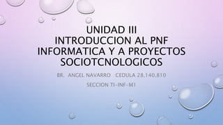 UNIDAD III
INTRODUCCION AL PNF
INFORMATICA Y A PROYECTOS
SOCIOTCNOLOGICOS
BR. ANGEL NAVARRO CEDULA 28.140.810
SECCION TI-INF-M1
 