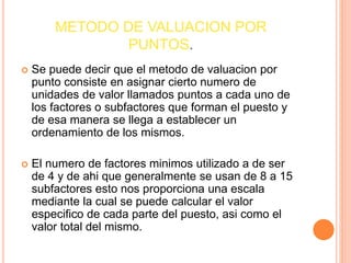 METODO DE VALUACION POR
PUNTOS.
 Se puede decir que el metodo de valuacion por
punto consiste en asignar cierto numero de
unidades de valor llamados puntos a cada uno de
los factores o subfactores que forman el puesto y
de esa manera se llega a establecer un
ordenamiento de los mismos.
 El numero de factores minimos utilizado a de ser
de 4 y de ahi que generalmente se usan de 8 a 15
subfactores esto nos proporciona una escala
mediante la cual se puede calcular el valor
especifico de cada parte del puesto, asi como el
valor total del mismo.
 