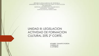 UNIDAD III: LEGISLACION
ACTIVIDAD DE FORMACION
CULTURAL 20% 2º CORTE.
REPUBLICA BOLIVARIANA DE VENEZUELA.
MINISTERIO DEL PODER POPULAR PARA LA EDUCACION
UNIVERSITARIA.
INSTITUTO UNIVERSITARIO POLITECNICO
“SANTIAGO MARIÑO”
AMPLIACION DE MARACAIBO
NOMBRE: YAIMARYS PADRON
CARRERA:50
C.I:29788922
 