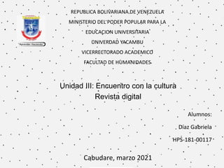 REPUBLICA BOLIVARIANA DE VENEZUELA
MINISTERIO DEL PODER POPULAR PARA LA
EDUCACION UNIVERSITARIA
UNIVERDAD YACAMBU
VICERRECTORADO ACADEMICO
FACULTAD DE HUMANIDADES
Unidad III: Encuentro con la cultura
Revista digital
Alumnos:
Díaz Gabriela
HPS-181-00117
Cabudare, marzo 2021
 