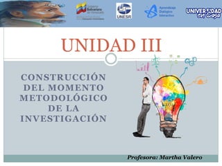 UNIDAD III
CONSTRUCCIÓN
DEL MOMENTO
METODOLÓGICO
DE LA
INVESTIGACIÓN
Profesora: Martha Valero
 