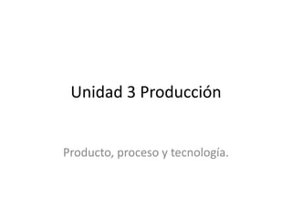 Unidad 3 Producción
Producto, proceso y tecnología.
 