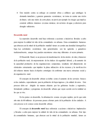  Este modelo centra su enfoque en construir obras y edificios que satisfagan la
demanda inmediata y generen ganancias económicas; no toma en cuenta una visión
de futuro; solo una visión de corto plazo; no prevé por ejemplo los riesgos que implica
construir edificios inmensos en zonas sísmicas; sin servicios de agua y colectores para
desagüe suficientes.
Desarrollo rural
La expresión desarrollo rural hace referencia a acciones e iniciativas llevadas a cabo
para mejorar la calidad de vida de las comunidades no urbanas. Estas comunidades humanas
que abarcan casi la mitad de la población mundial tienen en común una densidad demográfica
baja. Las actividades económicas más generalizadas son las agrícolas y ganaderas
tradicionalmente, aunque hoy pueden encontrarse otras muy diferentes al sector primario.
El Desarrollo Rural, es un proceso de transformación de los niveles de vida y bienestar
de la población rural, de mejoramiento de los índices de seguridad laboral, y de aumento de
la capacidad productiva de las organizaciones campesinas; resultante del allanamiento de
obstáculos estructurales que impiden la plena utilización de los recursos y la movilización
del esfuerzo interno hacia el objetivo estratégico de conformar una nueva estructura social y
de organización rural.
El concepto de desarrollo urbano se define como el aumento de los servicios básicos
en las ciudades, especialmente para la población de bajos ingresos y la calidad de estos. Este
proceso debe ser dirigido de manera eficiente por los gobiernos locales y regionales,
formulando políticas y programas de desarrollo urbano que vayan acorde con la realidad en
las que se vive.
En los países en desarrollo, la urbanización avanza con gran rapidez, por lo que cada
año más de 60 millones de personas pasan a formar parte de la población de las ciudades. A
este proceso se le conoce como desarrollo urbano.
El concepto de desarrollo rural hace referencia a acciones e iniciativas implantadas
y llevadas a cabo para mejorar la calidad de vida de las comunidades no urbanas. Este tipo
de comunidades humanas, que abarcan casi la mitad de la población mundial, tienen en
 