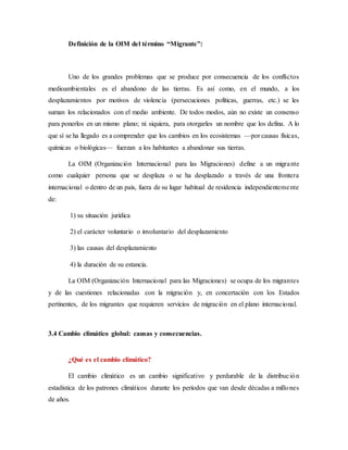 Definición de la OIM del término “Migrante”:
Uno de los grandes problemas que se produce por consecuencia de los conflictos
medioambientales es el abandono de las tierras. Es así como, en el mundo, a los
desplazamientos por motivos de violencia (persecuciones políticas, guerras, etc.) se les
suman los relacionados con el medio ambiente. De todos modos, aún no existe un consenso
para ponerlos en un mismo plano; ni siquiera, para otorgarles un nombre que los defina. A lo
que sí se ha llegado es a comprender que los cambios en los ecosistemas —por causas físicas,
químicas o biológicas— fuerzan a los habitantes a abandonar sus tierras.
La OIM (Organización Internacional para las Migraciones) define a un migrante
como cualquier persona que se desplaza o se ha desplazado a través de una frontera
internacional o dentro de un país, fuera de su lugar habitual de residencia independientemente
de:
1) su situación jurídica
2) el carácter voluntario o involuntario del desplazamiento
3) las causas del desplazamiento
4) la duración de su estancia.
La OIM (Organización Internacional para las Migraciones) se ocupa de los migrantes
y de las cuestiones relacionadas con la migración y, en concertación con los Estados
pertinentes, de los migrantes que requieren servicios de migración en el plano internacional.
3.4 Cambio climático global: causas y consecuencias.
¿Qué es el cambio climático?
El cambio climático es un cambio significativo y perdurable de la distribución
estadística de los patrones climáticos durante los períodos que van desde décadas a millones
de años.
 