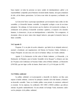 busca inspirar en todas las personas un nuevo sentido de interdependencia global y de
responsabilidad compartida para el bienestar de toda la familia humana, de la gran comunidad
de vida y de las futuras generaciones. La Carta es una visión de esperanza y un llamado a la
acción.
La Carta de la Tierra se preocupa especialmente por la transición hacia estilos de vida
sostenibles y el desarrollo humano sostenible. La integridad ecológica es uno de sus temas
principales. Sin embargo, la Carta reconoce que los objetivos de la protección ecológica, la
erradicación de la pobreza, el desarrollo económico equitativo, el respecto a los derechos
humanos, la democracia y la paz son interdependientes e indivisibles. Por consiguiente, el
documento ofrece un nuevo marco ético integral inclusivo para guiar la transición hacia un
futuro sostenible.
3.6.2 Agenda 21
Programa 21 es un plan de acción exhaustivo que habrá de ser adoptado universal,
nacional y localmente por organizaciones del Sistema de Naciones Unidas, Gobiernos y
Grupos Principales de cada zona en la cual el ser humano influya en el medio ambiente.
Agenda 21, la Declaración de Río sobre el Medio Ambiente y el Desarrollo, y la
Declaración de Principios para la Gestión Sostenible de los Bosques* se firmaron por más
de 178 países en la Conferencia de Naciones Unidas sobre el Medio Ambiente y el Desarrollo
(UNCED), que tuvo lugar en Río de Janeiro, Brasil entre el 3 y el 14 de junio de 1992.
3.6.3 Política ambiental
La política ambiental es la preocupación y desarrollo de objetivos con fines para
mejorar el medio ambiente, conservar los principios naturales de la vida humana y fomentar
un desarrollo sostenible. Tanto en el ámbito público como privado, la conciencia ambiental
es creciente. En las empresas, los certificados ISO 14001 o EMAS certifican que utilizan
sistemas de gestión medioambiental. En este artículo de Ecología Verde, mostramos cuáles
son los principios de la política ambiental.
 