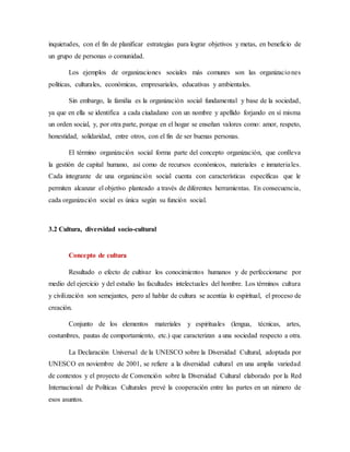 inquietudes, con el fin de planificar estrategias para lograr objetivos y metas, en beneficio de
un grupo de personas o comunidad.
Los ejemplos de organizaciones sociales más comunes son las organizaciones
políticas, culturales, económicas, empresariales, educativas y ambientales.
Sin embargo, la familia es la organización social fundamental y base de la sociedad,
ya que en ella se identifica a cada ciudadano con un nombre y apellido forjando en sí misma
un orden social, y, por otra parte, porque en el hogar se enseñan valores como: amor, respeto,
honestidad, solidaridad, entre otros, con el fin de ser buenas personas.
El término organización social forma parte del concepto organización, que conlleva
la gestión de capital humano, así como de recursos económicos, materiales e inmateriales.
Cada integrante de una organización social cuenta con características específicas que le
permiten alcanzar el objetivo planteado a través de diferentes herramientas. En consecuencia,
cada organización social es única según su función social.
3.2 Cultura, diversidad socio-cultural
Concepto de cultura
Resultado o efecto de cultivar los conocimientos humanos y de perfeccionarse por
medio del ejercicio y del estudio las facultades intelectuales del hombre. Los términos cultura
y civilización son semejantes, pero al hablar de cultura se acentúa lo espiritual, el proceso de
creación.
Conjunto de los elementos materiales y espirituales (lengua, técnicas, artes,
costumbres, pautas de comportamiento, etc.) que caracterizan a una sociedad respecto a otra.
La Declaración Universal de la UNESCO sobre la Diversidad Cultural, adoptada por
UNESCO en noviembre de 2001, se refiere a la diversidad cultural en una amplia variedad
de contextos y el proyecto de Convención sobre la Diversidad Cultural elaborado por la Red
Internacional de Políticas Culturales prevé la cooperación entre las partes en un número de
esos asuntos.
 