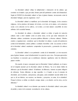 La diversidad cultural refleja la multiplicidad e interacción de las culturas que
coexisten en el mundo y que, por ende, forman parte del patrimonio común de la humanidad.
Según la UNESCO, la diversidad cultural es "para el género humano, tan necesaria como la
diversidad biológica para los organismos vivos".
La diversidad cultural se manifiesta por la diversidad del lenguaje, de las creencias
religiosas, de las prácticas del manejo de la tierra, en el arte, en la música, en la estructura
social, en la selección de los cultivos, en la dieta y en todo número concebible de otros
atributos de la sociedad humana.
La diversidad de culturas o diversidad cultural se refiere al grado de variación
cultural, tanto a nivel mundial como en ciertas áreas, en las que existe interacción de
diferentes culturas coexistentes (en pocas palabras diferentes y diversas culturas). Muchos
estados y organizaciones consideran que la diversidad de culturas es parte del patrimonio
común de la humanidad y tienen políticas o actitudes favorables a ella. Las acciones en favor
de la diversidad cultural usualmente comprenden la preservación y promoción de culturas
existentes.
La diversidad cultural es un patrimonio común de la humanidad y es tan necesaria
para el género humano como la biodiversidad lo es para los seres vivos. Pero para aprovechar
sus beneficios es necesario que se establezcan relaciones igualitarias entre los diferentes
grupos sociales.
De acuerdo al marco conceptual para La Diversidad Cultural publicada en el marco
de la Campaña nacional por la diversidad cultural de México, "no es lo mismo hablar de
diferencia que de diversidad cultural. Si hablamos de diferencia, tenemos un punto obligado
de referencia. Somos diferentes en algo específico [...]. Cuando se usa el concepto de
diversidad, por el contrario, cada persona, cada grupo, cada comunidad necesita hablar de lo
que es, de sus haberes, sus recursos, sus historias y proyectos, en suma, de su identidad.
Porque lo diverso se define en relación consigo mismo y en relación con los otros, con los
diferentes."
La identidad cultural es un elemento que muestra la diversidad cultural como punto
de partida y motor de la constante reconstitución de las culturas.
 