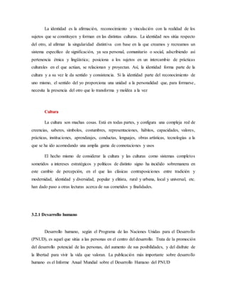 La identidad es la afirmación, reconocimiento y vinculación con la realidad de los
sujetos que se constituyen y forman en las distintas culturas. La identidad nos sitúa respecto
del otro, al afirmar la singularidad distintiva con base en la que creamos y recreamos un
sistema específico de significación, ya sea personal, comunitario o social, adscribiendo así
pertenencia étnica y lingüística; posiciona a los sujetos en un intercambio de prácticas
culturales en el que actúan, se relacionan y proyectan. Así, la identidad forma parte de la
cultura y a su vez le da sentido y consistencia. Si la identidad parte del reconocimiento de
uno mismo, el sentido del yo proporciona una unidad a la personalidad que, para formarse,
necesita la presencia del otro que lo transforma y moldea a la vez
Cultura
La cultura son muchas cosas. Está en todas partes, y configura una compleja red de
creencias, saberes, símbolos, costumbres, representaciones, hábitos, capacidades, valores,
prácticas, instituciones, aprendizajes, conductas, lenguajes, obras artísticas, tecnologías a la
que se ha ido acomodando una amplia gama de connotaciones y usos
El hecho mismo de considerar la cultura y las culturas como sistemas completos
sometidos a intereses estratégicos y políticos de distinto signo ha incidido sobremanera en
este cambio de percepción, en el que las clásicas contraposiciones entre tradición y
modernidad, identidad y diversidad, popular y elitista, rural y urbana, local y universal, etc.
han dado paso a otras lecturas acerca de sus cometidos y finalidades.
3.2.1 Desarrollo humano
Desarrollo humano, según el Programa de las Naciones Unidas para el Desarrollo
(PNUD), es aquel que sitúa a las personas en el centro del desarrollo. Trata de la promoción
del desarrollo potencial de las personas, del aumento de sus posibilidades, y del disfrute de
la libertad para vivir la vida que valoran. La publicación más importante sobre desarrollo
humano es el Informe Anual Mundial sobre el Desarrollo Humano del PNUD
 