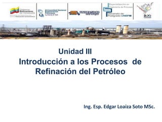 Introducción a los Procesos de
Refinación del Petróleo
Unidad III
Ing. Esp. Edgar Loaiza Soto MSc.
 